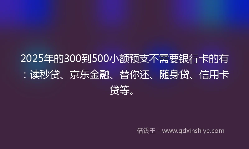 2025年的300到500小额预支不需要银行卡的有：读秒贷、京东金融、替你还、随身贷、信用卡贷等。
