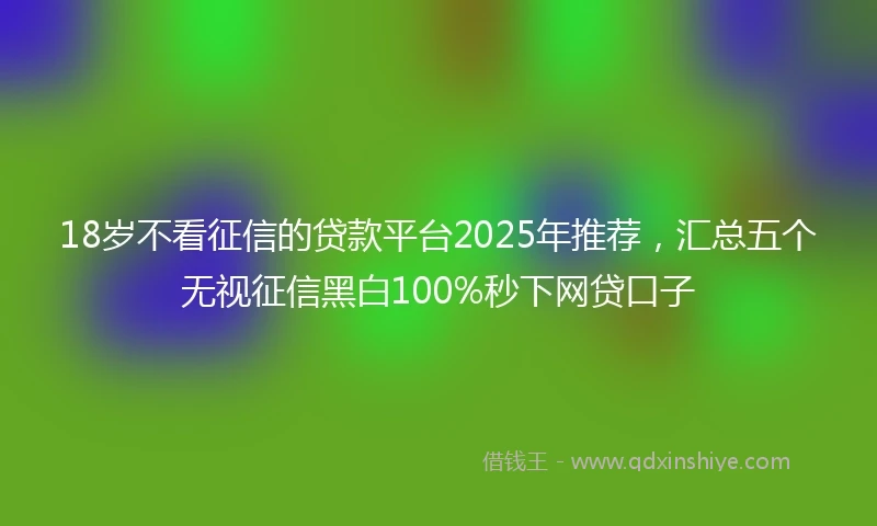 18岁不看征信的贷款平台2025年推荐，汇总五个无视征信黑白100%秒下网贷口子