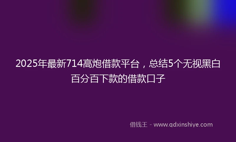 2025年最新714高炮借款平台，总结5个无视黑白百分百下款的借款口子