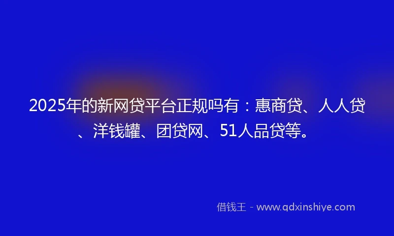 2025年的新网贷平台正规吗有：惠商贷、人人贷、洋钱罐、团贷网、51人品贷等。