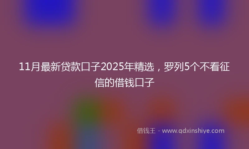 11月最新贷款口子2025年精选，罗列5个不看征信的借钱口子