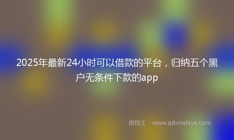 2025年最新24小时可以借款的平台，归纳五个黑户无条件下款的app