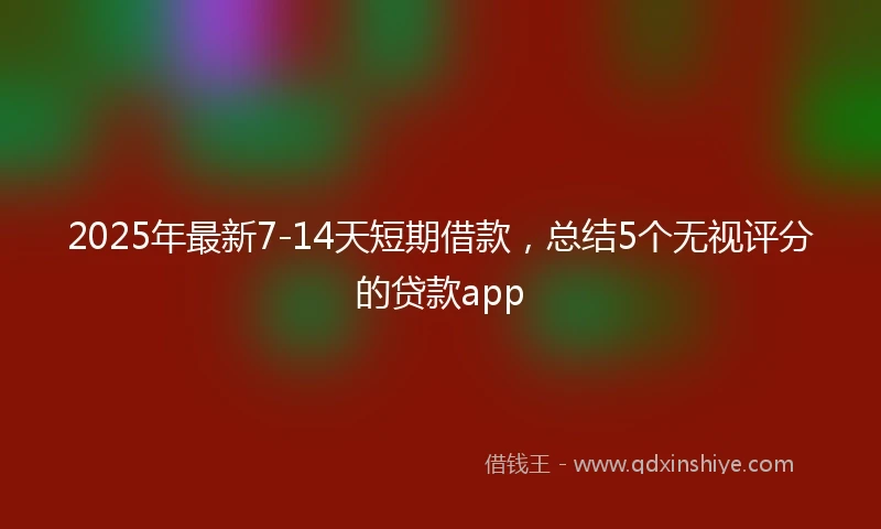 2025年最新7-14天短期借款，总结5个无视评分的贷款app