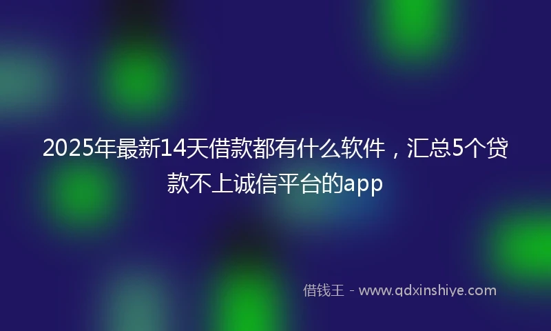 2025年最新14天借款都有什么软件，汇总5个贷款不上诚信平台的app