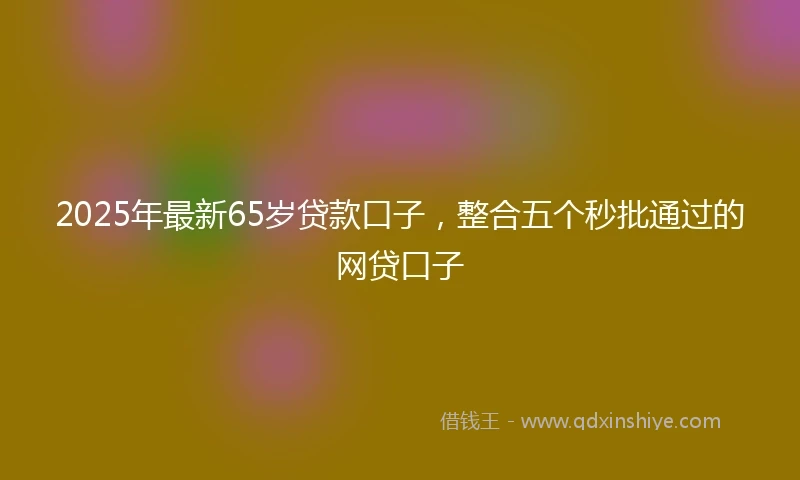 2025年最新65岁贷款口子，整合五个秒批通过的网贷口子