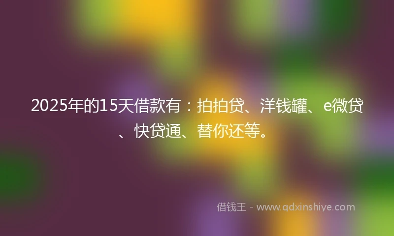 2025年的15天借款有：拍拍贷、洋钱罐、e微贷、快贷通、替你还等。