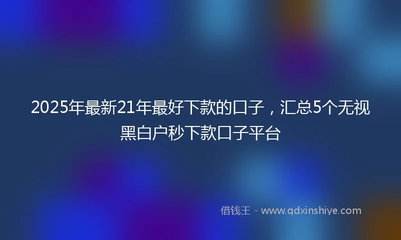 2025年最新21年最好下款的口子，汇总5个无视黑白户秒下款口子平台