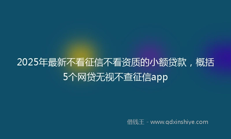 2025年最新不看征信不看资质的小额贷款，概括5个网贷无视不查征信app