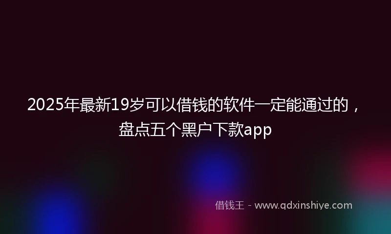 2025年最新19岁可以借钱的软件一定能通过的，盘点五个黑户下款app