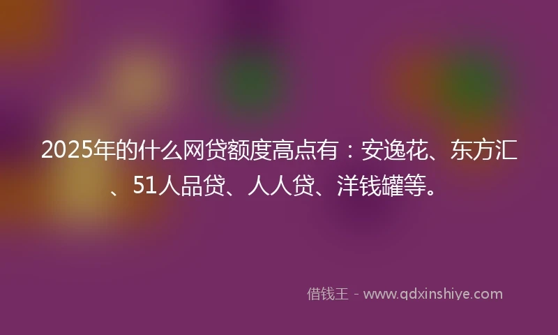 2025年的什么网贷额度高点有：安逸花、东方汇、51人品贷、人人贷、洋钱罐等。