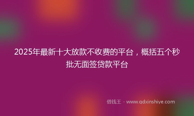 2025年最新十大放款不收费的平台，概括五个秒批无面签贷款平台
