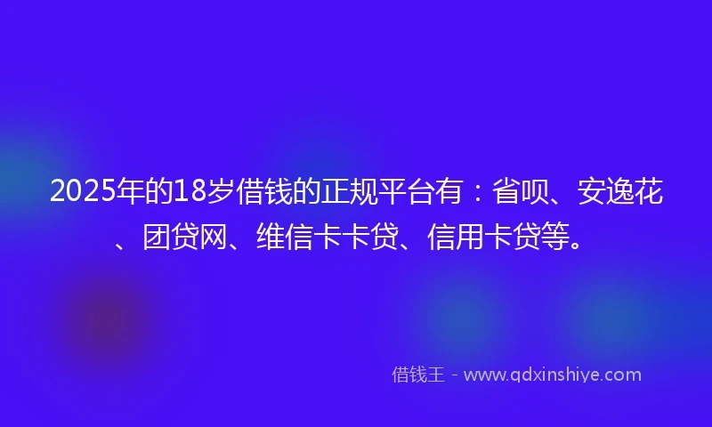 2025年的18岁借钱的正规平台有：省呗、安逸花、团贷网、维信卡卡贷、信用卡贷等。