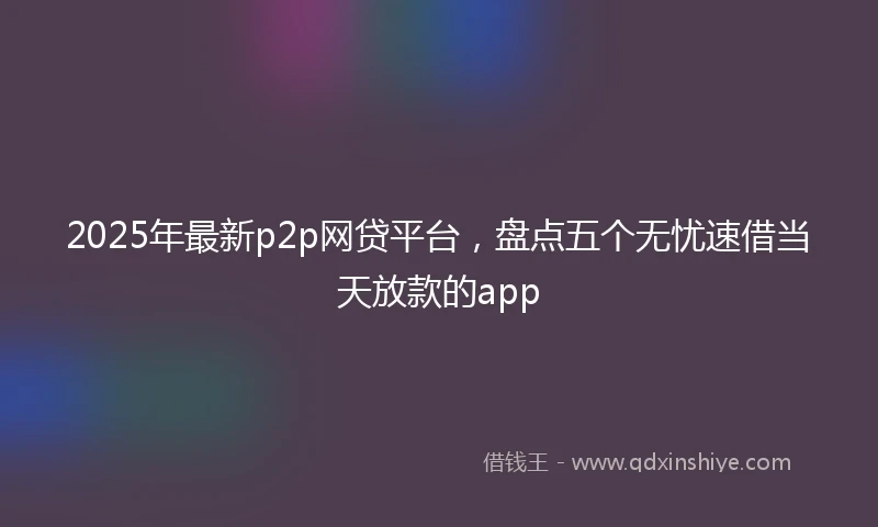 2025年最新p2p网贷平台，盘点五个无忧速借当天放款的app