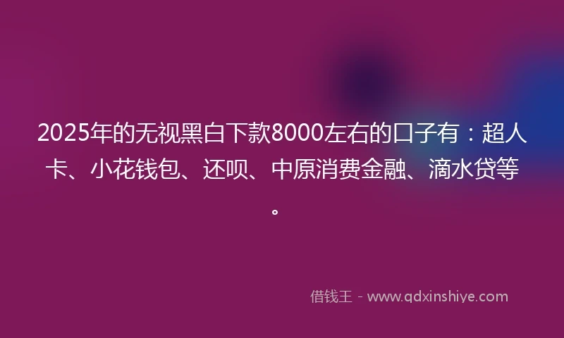 2025年的无视黑白下款8000左右的口子有：超人卡、小花钱包、还呗、中原消费金融、滴水贷等。