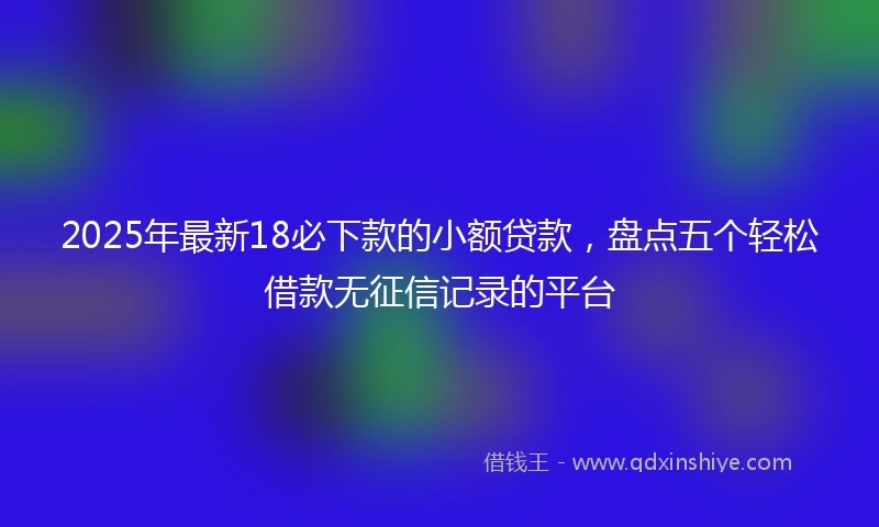 2025年最新18必下款的小额贷款，盘点五个轻松借款无征信记录的平台