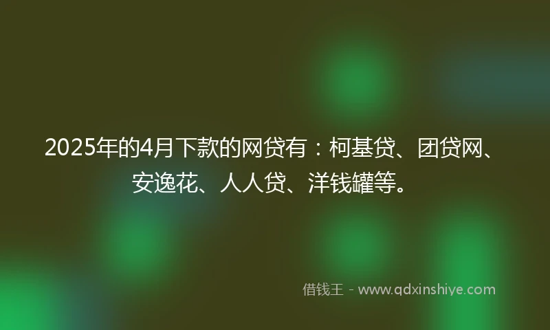 2025年的4月下款的网贷有：柯基贷、团贷网、安逸花、人人贷、洋钱罐等。
