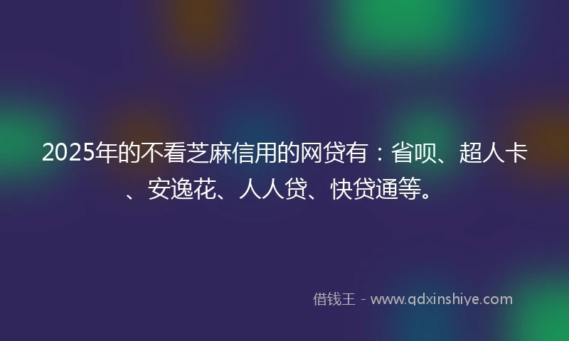 2025年的不看芝麻信用的网贷有：省呗、超人卡、安逸花、人人贷、快贷通等。