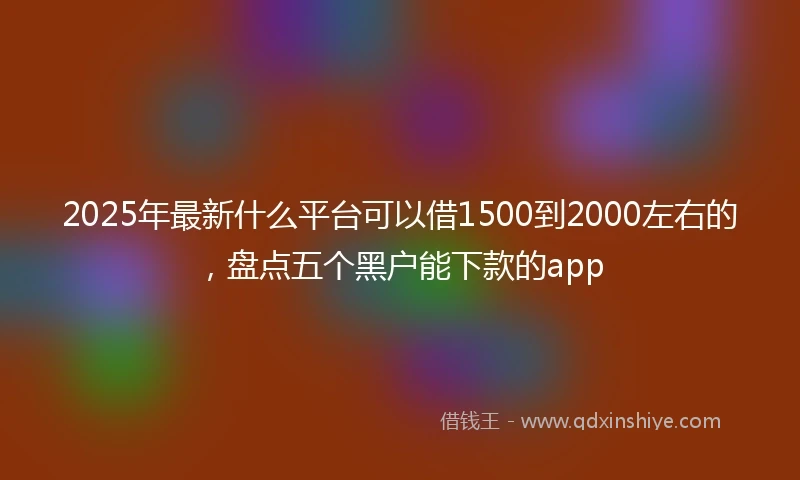 2025年最新什么平台可以借1500到2000左右的，盘点五个黑户能下款的app