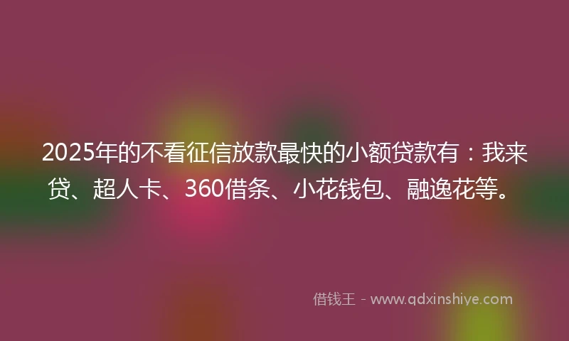 2025年的不看征信放款最快的小额贷款有：我来贷、超人卡、360借条、小花钱包、融逸花等。
