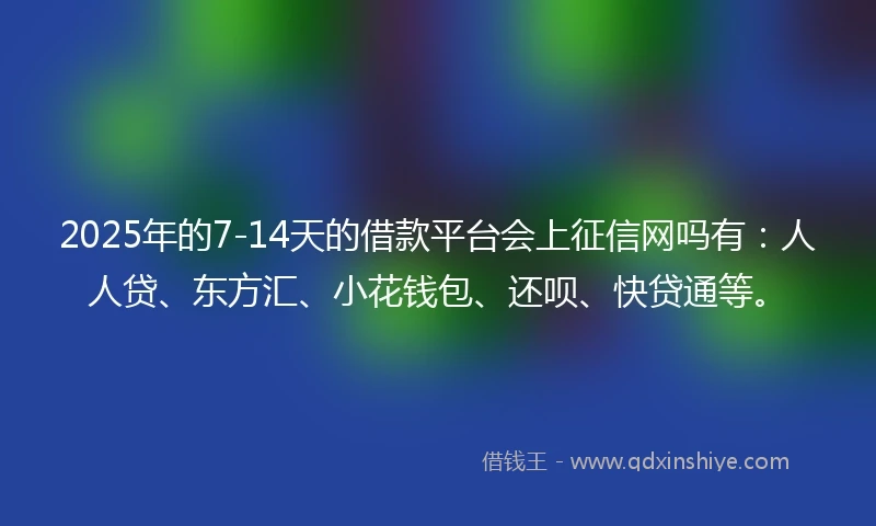 2025年的7-14天的借款平台会上征信网吗有：人人贷、东方汇、小花钱包、还呗、快贷通等。