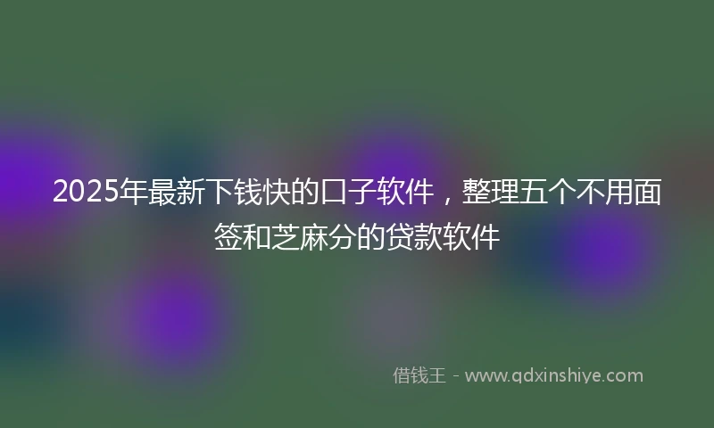 2025年最新下钱快的口子软件，整理五个不用面签和芝麻分的贷款软件