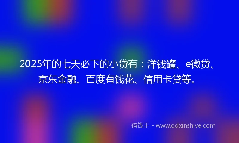 2025年的七天必下的小贷有：洋钱罐、e微贷、京东金融、百度有钱花、信用卡贷等。