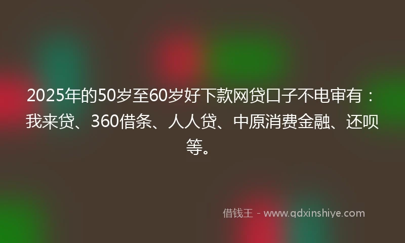 2025年的50岁至60岁好下款网贷口子不电审有：我来贷、360借条、人人贷、中原消费金融、还呗等。