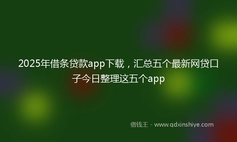 2025年借条贷款app下载，汇总五个最新网贷口子今日整理这五个app