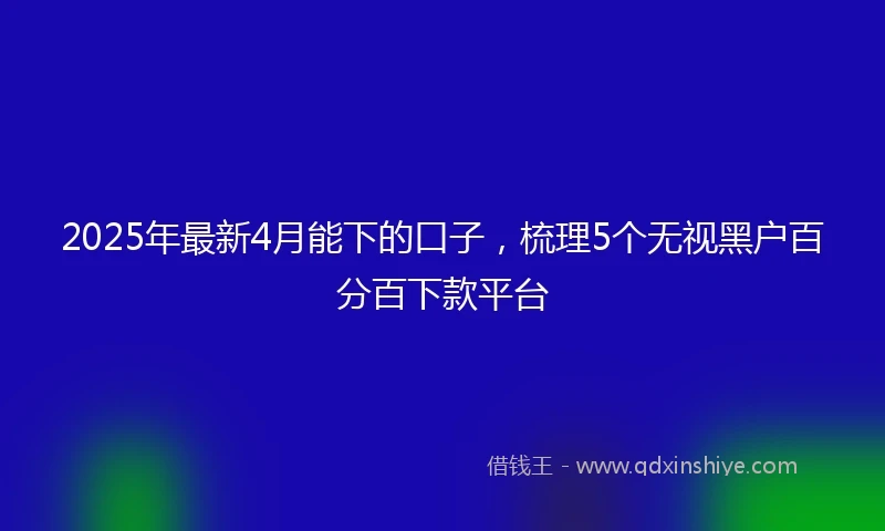 2025年最新4月能下的口子，梳理5个无视黑户百分百下款平台