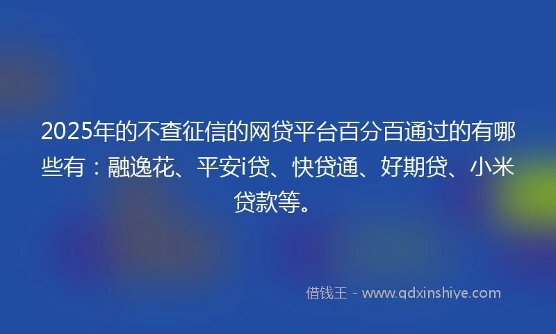 2025年的不查征信的网贷平台百分百通过的有哪些有：融逸花、平安i贷、快贷通、好期贷、小米贷款等。