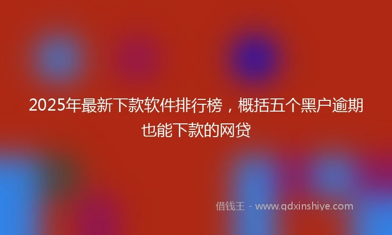 2025年最新下款软件排行榜，概括五个黑户逾期也能下款的网贷