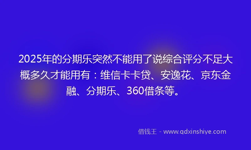 2025年的分期乐突然不能用了说综合评分不足大概多久才能用有：维信卡卡贷、安逸花、京东金融、分期乐、360借条等。