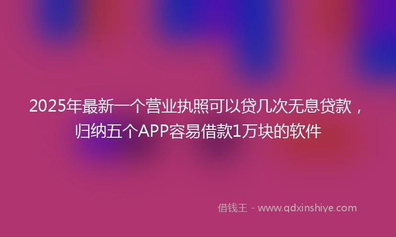 2025年最新一个营业执照可以贷几次无息贷款，归纳五个APP容易借款1万块的软件