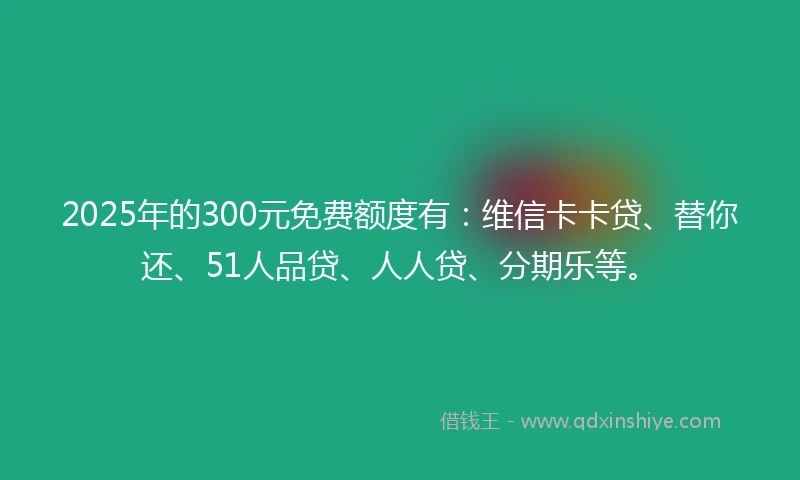 2025年的300元免费额度有：维信卡卡贷、替你还、51人品贷、人人贷、分期乐等。
