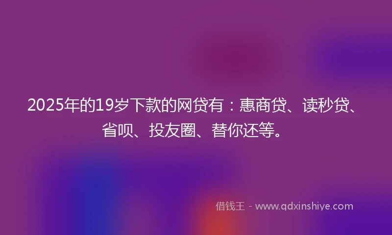 2025年的19岁下款的网贷有：惠商贷、读秒贷、省呗、投友圈、替你还等。