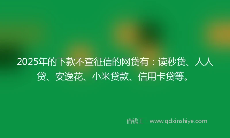 2025年的下款不查征信的网贷有：读秒贷、人人贷、安逸花、小米贷款、信用卡贷等。