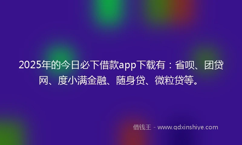 2025年的今日必下借款app下载有：省呗、团贷网、度小满金融、随身贷、微粒贷等。