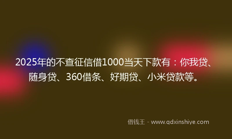 2025年的不查征信借1000当天下款有：你我贷、随身贷、360借条、好期贷、小米贷款等。