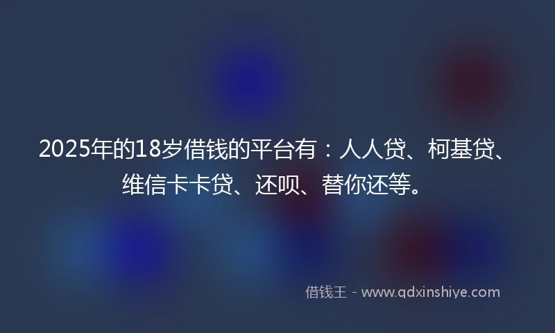 2025年的18岁借钱的平台有：人人贷、柯基贷、维信卡卡贷、还呗、替你还等。