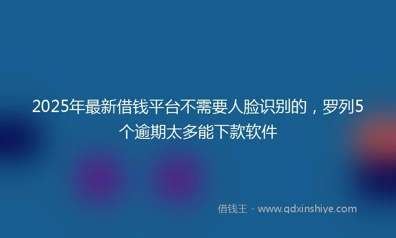 2025年最新借钱平台不需要人脸识别的，罗列5个逾期太多能下款软件
