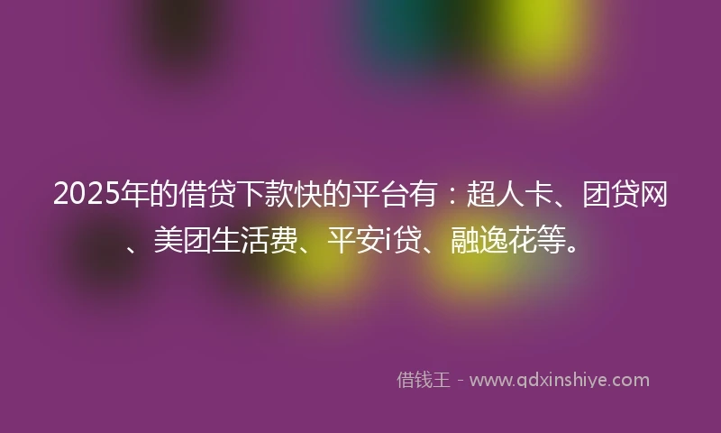 2025年的借贷下款快的平台有：超人卡、团贷网、美团生活费、平安i贷、融逸花等。