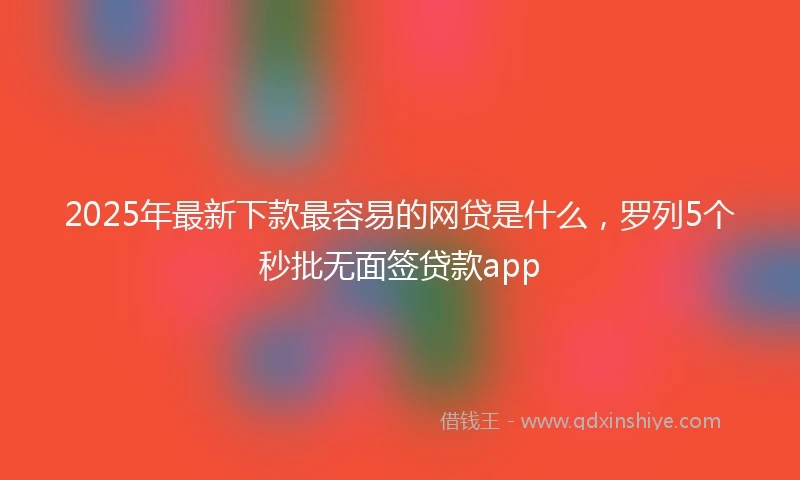 2025年最新下款最容易的网贷是什么，罗列5个秒批无面签贷款app