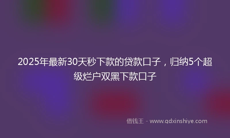 2025年最新30天秒下款的贷款口子，归纳5个超级烂户双黑下款口子