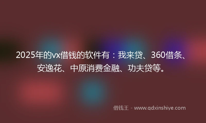 2025年的vx借钱的软件有：我来贷、360借条、安逸花、中原消费金融、功夫贷等。