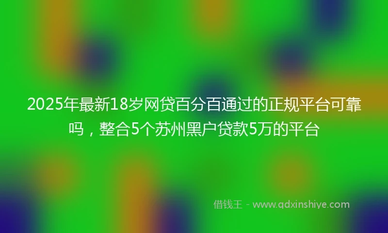 2025年最新18岁网贷百分百通过的正规平台可靠吗，整合5个苏州黑户贷款5万的平台