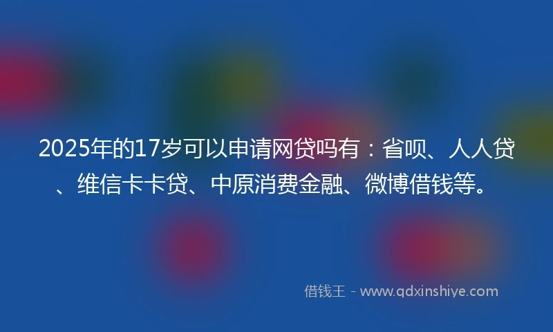 2025年的17岁可以申请网贷吗有：省呗、人人贷、维信卡卡贷、中原消费金融、微博借钱等。