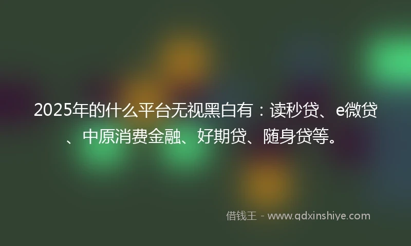 2025年的什么平台无视黑白有：读秒贷、e微贷、中原消费金融、好期贷、随身贷等。