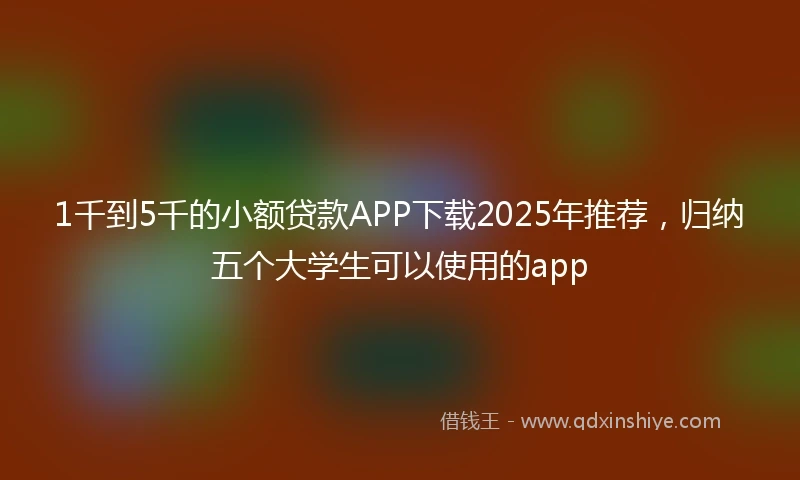 1千到5千的小额贷款APP下载2025年推荐，归纳五个大学生可以使用的app