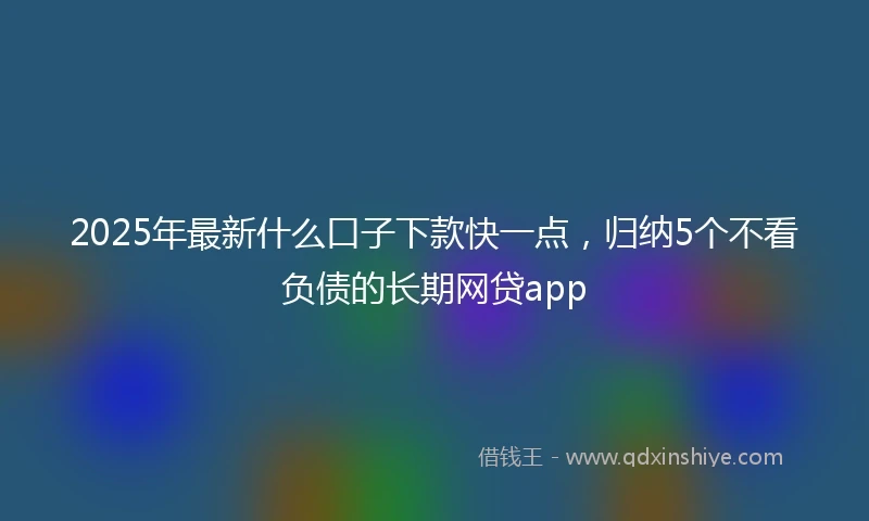 2025年最新什么口子下款快一点，归纳5个不看负债的长期网贷app