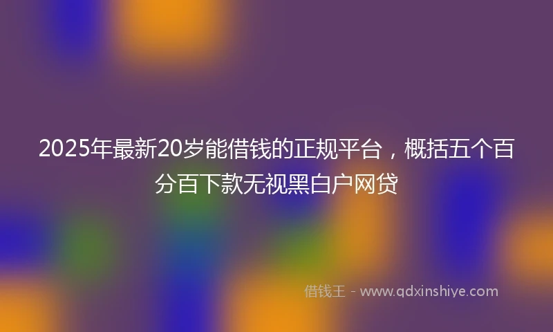 2025年最新20岁能借钱的正规平台，概括五个百分百下款无视黑白户网贷